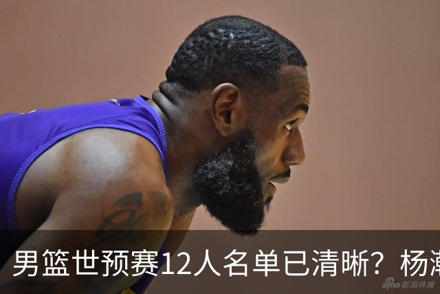 男篮世预赛12人名单已清晰？杨瀚森赵继伟领衔：周琦赵睿全被抛弃
